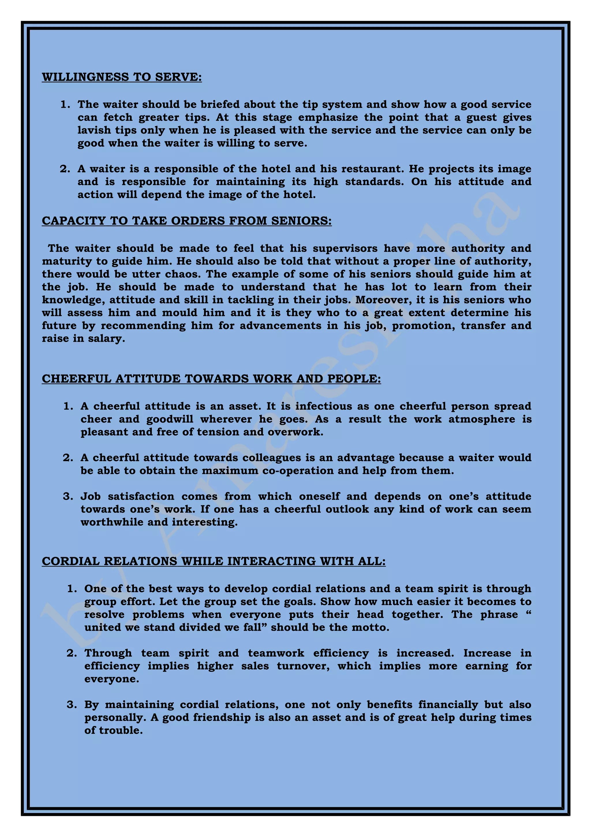 WILLINGNESS TO SERVE:

   1. The waiter should be briefed about the tip system and show how a good service
      can fetch greater tips. At this stage emphasize the point that a guest gives
      lavish tips only when he is pleased with the service and the service can only be
      good when the waiter is willing to serve.

   2. A waiter is a responsible of the hotel and his restaurant. He projects its image
      and is responsible for maintaining its high standards. On his attitude and
      action will depend the image of the hotel.

CAPACITY TO TAKE ORDERS FROM SENIORS:

 The waiter should be made to feel that his supervisors have more authority and
maturity to guide him. He should also be told that without a proper line of authority,
there would be utter chaos. The example of some of his seniors should guide him at
the job. He should be made to understand that he has lot to learn from their
knowledge, attitude and skill in tackling in their jobs. Moreover, it is his seniors who
will assess him and mould him and it is they who to a great extent determine his
future by recommending him for advancements in his job, promotion, transfer and
raise in salary.


CHEERFUL ATTITUDE TOWARDS WORK AND PEOPLE:

   1. A cheerful attitude is an asset. It is infectious as one cheerful person spread
      cheer and goodwill wherever he goes. As a result the work atmosphere is
      pleasant and free of tension and overwork.

   2. A cheerful attitude towards colleagues is an advantage because a waiter would
      be able to obtain the maximum co-operation and help from them.

   3. Job satisfaction comes from which oneself and depends on one’s attitude
      towards one’s work. If one has a cheerful outlook any kind of work can seem
      worthwhile and interesting.


CORDIAL RELATIONS WHILE INTERACTING WITH ALL:

    1. One of the best ways to develop cordial relations and a team spirit is through
       group effort. Let the group set the goals. Show how much easier it becomes to
       resolve problems when everyone puts their head together. The phrase “
       united we stand divided we fall” should be the motto.

    2. Through team spirit and teamwork efficiency is increased. Increase in
       efficiency implies higher sales turnover, which implies more earning for
       everyone.

    3. By maintaining cordial relations, one not only benefits financially but also
       personally. A good friendship is also an asset and is of great help during times
       of trouble.
 