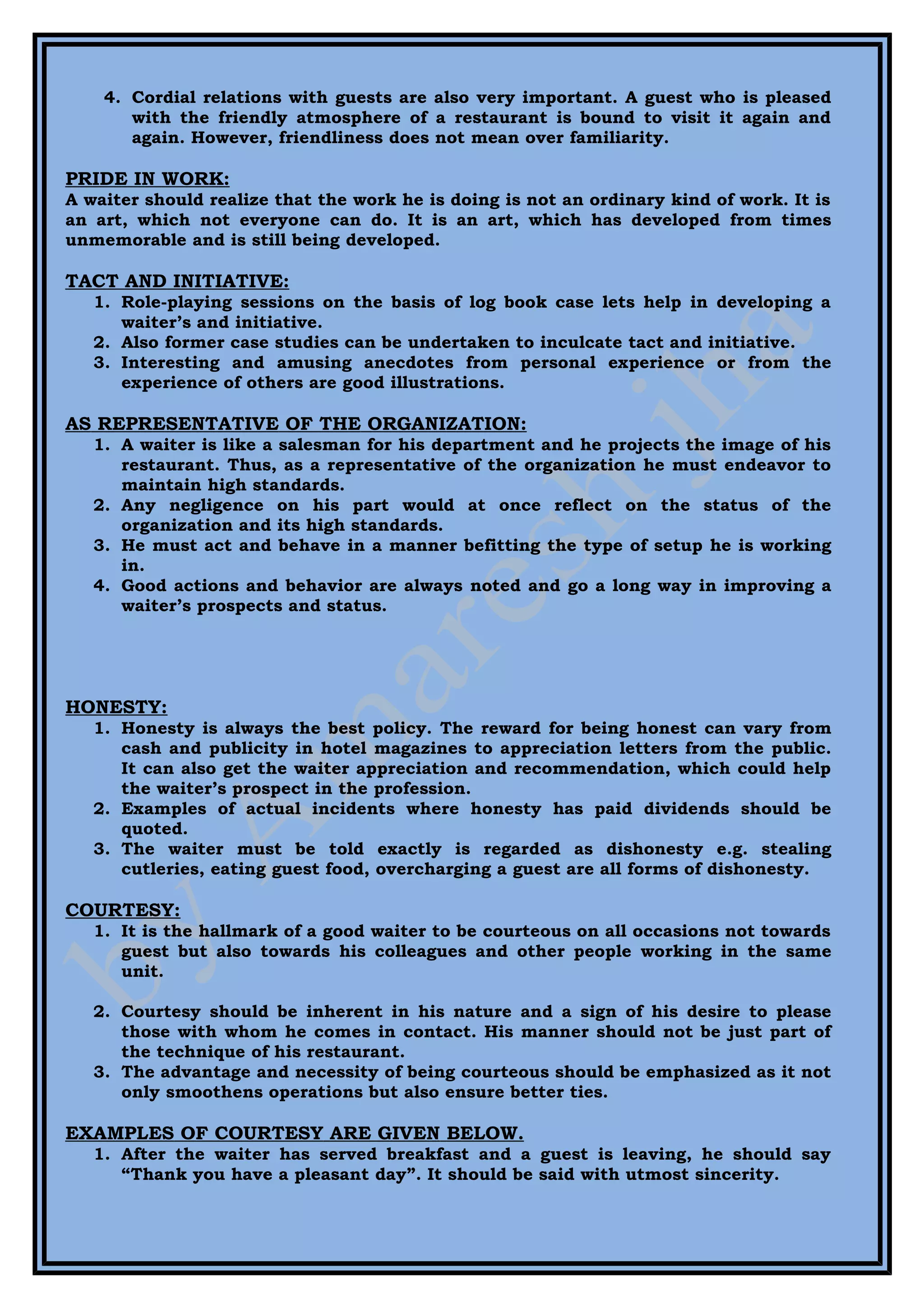 4. Cordial relations with guests are also very important. A guest who is pleased
       with the friendly atmosphere of a restaurant is bound to visit it again and
       again. However, friendliness does not mean over familiarity.

PRIDE IN WORK:
A waiter should realize that the work he is doing is not an ordinary kind of work. It is
an art, which not everyone can do. It is an art, which has developed from times
unmemorable and is still being developed.

TACT AND INITIATIVE:
   1. Role-playing sessions on the basis of log book case lets help in developing a
      waiter’s and initiative.
   2. Also former case studies can be undertaken to inculcate tact and initiative.
   3. Interesting and amusing anecdotes from personal experience or from the
      experience of others are good illustrations.

AS REPRESENTATIVE OF THE ORGANIZATION:
   1. A waiter is like a salesman for his department and he projects the image of his
      restaurant. Thus, as a representative of the organization he must endeavor to
      maintain high standards.
   2. Any negligence on his part would at once reflect on the status of the
      organization and its high standards.
   3. He must act and behave in a manner befitting the type of setup he is working
      in.
   4. Good actions and behavior are always noted and go a long way in improving a
      waiter’s prospects and status.




HONESTY:
   1. Honesty is always the best policy. The reward for being honest can vary from
      cash and publicity in hotel magazines to appreciation letters from the public.
      It can also get the waiter appreciation and recommendation, which could help
      the waiter’s prospect in the profession.
   2. Examples of actual incidents where honesty has paid dividends should be
      quoted.
   3. The waiter must be told exactly is regarded as dishonesty e.g. stealing
      cutleries, eating guest food, overcharging a guest are all forms of dishonesty.

COURTESY:
   1. It is the hallmark of a good waiter to be courteous on all occasions not towards
      guest but also towards his colleagues and other people working in the same
      unit.

   2. Courtesy should be inherent in his nature and a sign of his desire to please
      those with whom he comes in contact. His manner should not be just part of
      the technique of his restaurant.
   3. The advantage and necessity of being courteous should be emphasized as it not
      only smoothens operations but also ensure better ties.

EXAMPLES OF COURTESY ARE GIVEN BELOW.
   1. After the waiter has served breakfast and a guest is leaving, he should say
      “Thank you have a pleasant day”. It should be said with utmost sincerity.
 
