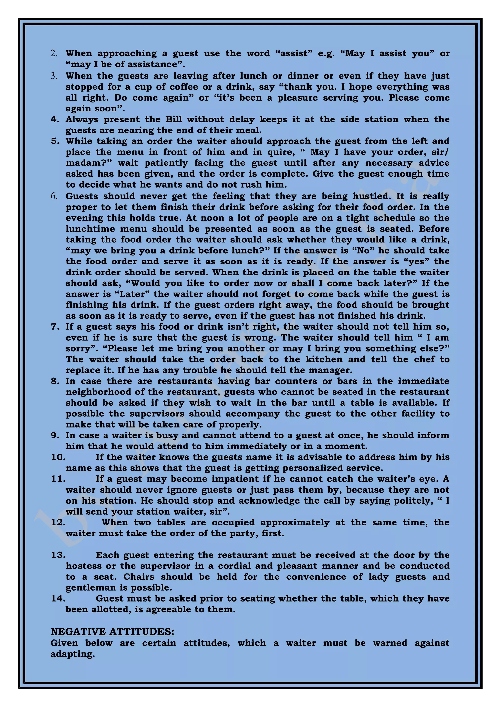 2. When approaching a guest use the word “assist” e.g. “May I assist you” or
   “may I be of assistance”.
3. When the guests are leaving after lunch or dinner or even if they have just
   stopped for a cup of coffee or a drink, say “thank you. I hope everything was
   all right. Do come again” or “it’s been a pleasure serving you. Please come
   again soon”.
4. Always present the Bill without delay keeps it at the side station when the
   guests are nearing the end of their meal.
5. While taking an order the waiter should approach the guest from the left and
   place the menu in front of him and in quire, “ May I have your order, sir/
   madam?” wait patiently facing the guest until after any necessary advice
   asked has been given, and the order is complete. Give the guest enough time
   to decide what he wants and do not rush him.
6. Guests should never get the feeling that they are being hustled. It is really
   proper to let them finish their drink before asking for their food order. In the
   evening this holds true. At noon a lot of people are on a tight schedule so the
   lunchtime menu should be presented as soon as the guest is seated. Before
   taking the food order the waiter should ask whether they would like a drink,
   “may we bring you a drink before lunch?” If the answer is “No” he should take
   the food order and serve it as soon as it is ready. If the answer is “yes” the
   drink order should be served. When the drink is placed on the table the waiter
   should ask, “Would you like to order now or shall I come back later?” If the
   answer is “Later” the waiter should not forget to come back while the guest is
   finishing his drink. If the guest orders right away, the food should be brought
   as soon as it is ready to serve, even if the guest has not finished his drink.
7. If a guest says his food or drink isn’t right, the waiter should not tell him so,
   even if he is sure that the guest is wrong. The waiter should tell him “ I am
   sorry”. “Please let me bring you another or may I bring you something else?”
   The waiter should take the order back to the kitchen and tell the chef to
   replace it. If he has any trouble he should tell the manager.
8. In case there are restaurants having bar counters or bars in the immediate
   neighborhood of the restaurant, guests who cannot be seated in the restaurant
   should be asked if they wish to wait in the bar until a table is available. If
   possible the supervisors should accompany the guest to the other facility to
   make that will be taken care of properly.
9. In case a waiter is busy and cannot attend to a guest at once, he should inform
   him that he would attend to him immediately or in a moment.
10.       If the waiter knows the guests name it is advisable to address him by his
   name as this shows that the guest is getting personalized service.
11.       If a guest may become impatient if he cannot catch the waiter’s eye. A
   waiter should never ignore guests or just pass them by, because they are not
   on his station. He should stop and acknowledge the call by saying politely, “ I
   will send your station waiter, sir”.
12.         When two tables are occupied approximately at the same time, the
   waiter must take the order of the party, first.

13.      Each guest entering the restaurant must be received at the door by the
   hostess or the supervisor in a cordial and pleasant manner and be conducted
   to a seat. Chairs should be held for the convenience of lady guests and
   gentleman is possible.
14.      Guest must be asked prior to seating whether the table, which they have
   been allotted, is agreeable to them.

NEGATIVE ATTITUDES:
Given below are certain attitudes, which a waiter must be warned against
adapting.
 