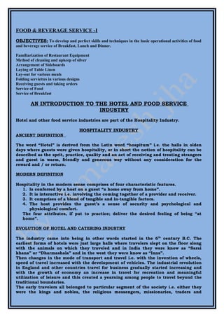 FOOD & BEVERAGE SERVICE -I
OBJECTIVES: To develop and perfect skills and techniques in the basic operational activities of food
and beverage service of Breakfast, Lunch and Dinner.

Familiarization of Restaurant Equipment
Method of cleaning and upkeep of silver
Arrangement of Sideboards
Laying of Table Linen
Lay-out for various meals
Folding serviettes in various designs
Receiving guests and taking orders
Service of Food
Service of Breakfast

        AN INTRODUCTION TO THE HOTEL AND FOOD SERVICE
                            INDUSTRY
Hotel and other food service industries are part of the Hospitality Industry.

                                  HOSPITALITY INDUSTRY
ANCIENT DEFINITION

The word “Hotel” is derived from the Latin word “hospitum” i.e. the halls in olden
days where guests were given hospitality, or in short the notion of hospitality can be
described as the sprit, practice, quality and an act of receiving and treating strangers
and guest in warm, friendly and generous way without any consideration for the
reward and / or return.

MODERN DEFINITION

Hospitality in the modern sense comprises of four characteristic features.
  1. Is conferred by a host on a guest “a home away from home”.
  2. It is interactive i.e. involving the coming together of a provider and receiver.
  3. It comprises of a blend of tangible and in-tangible factors.
  4. The host provides the guest’s a sense of security and psychological and
      physiological comfort.
  The four attributes, if put to practice; deliver the desired feeling of being “at
  home”.

EVOLUTION OF HOTEL AND CATERING INDUSTRY

The industry came into being in other words started in the 6th century B.C. The
earliest forms of hotels were just large halls where travelers slept on the floor along
with the animals on which they traveled and in India they were know as “Sarai
khana” or “Dharmashala” and in the west they were know as “Inns”.
Then changes in the mode of transport and travel i.e. with the invention of wheels,
speed of travel increased with the development of vehicles. The industrial revolution
in England and other countries travel for business gradually started increasing and
with the growth of economy an increase in travel for recreation and meaningful
utilization of leisure and this created a yearning among people to travel beyond the
traditional boundaries.
The early travelers all belonged to particular segment of the society i.e. either they
were the kings and nobles, the religious messengers, missionaries, traders and
 