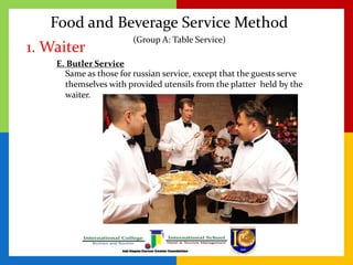 Food and Beverage Service Method
1. Waiter
(Group A: Table Service)
E. Butler Service
Same as those for russian service, except that the guests serve
themselves with provided utensils from the platter held by the
waiter.
 