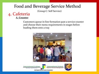 Food and Beverage Service Method
4. Cafeteria
Customers queue in line formation past a service counter
and choose their menu requirements in stages before
loading them onto a tray
(Group C: Self Service)
A. Counter
 