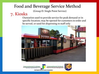 Food and Beverage Service Method
7. Kiosks
Outstation used to provide service for peak demand or in
specific location; may be opened for customers to order and
be served, or used for dispensing to staff only
(Group D: Single Point Service)
 