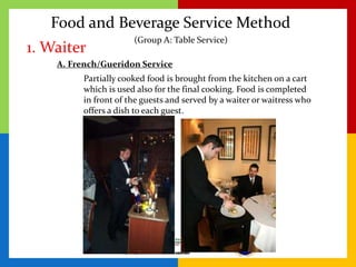 Food and Beverage Service Method
1. Waiter
A. French/Gueridon Service
Partially cooked food is brought from the kitchen on a cart
which is used also for the final cooking. Food is completed
in front of the guests and served by a waiter or waitress who
offers a dish to each guest.
(Group A: Table Service)
 