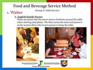Food and Beverage Service Method
1. Waiter
C. English/Family Service
Plates are preset and the server moves clockwise around the table
when clearing used plates. The host carves the meat and passes it
to the nearest diner who in turn passes it along the table.
(Group A: Table Service)
 