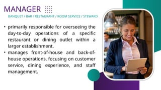 MANAGER
• primarily responsible for overseeing the
day-to-day operations of a specific
restaurant or dining outlet within a
larger establishment.
• manages front-of-house and back-of-
house operations, focusing on customer
service, dining experience, and staff
management.
BANQUET / BAR / RESTAURANT / ROOM SERVICE / STEWARD
 