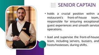 SENIOR CAPTAIN
• holds a crucial position within a
restaurant's front-of-house team,
responsible for ensuring exceptional
guest experiences and smooth service
operations.
• lead and supervise the front-of-house
team, including servers, bussers, and
hosts/hostesses, during shifts.
 