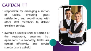 CAPTAIN
• responsible for managing a section
of tables, ensuring guest
satisfaction, and coordinating with
other staff members to deliver
excellent service.
• oversee a specific shift or section of
the restaurant, ensuring that
operations run smoothly, tables are
turned efficiently, and service
standards are upheld.
 