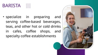 BARISTA
• specialize in preparing and
serving coffee-based beverages,
teas, and other hot or cold drinks
in cafes, coffee shops, and
specialty coffee establishments
 