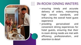 IN-ROOM DINING WAITERS
• ensuring timely and accurate
delivery of orders, maintaining
high service standards, and
enhancing the overall hotel guest
experience
• providing personalized and
convenient dining experiences for
hotel guests, ensuring that their
in-room dining needs are met with
efficiency, professionalism, and
attention to detail
 