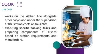 COOK
• works on the kitchen line alongside
other cooks and under the supervision
of the station chefs or sous chef
• executing specific cooking tasks and
preparing components of dishes
based on station requirements and
menu orders.
LINE CHEF
 