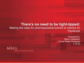 There’s no need to be tight-lipped: Making the case for pharmaceutical brands to interact on Facebook Prepared by: Stacy Lukasavitz Social Media Strategist 7.12.10 
