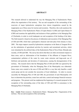 x
ABSTRACT
This research allowed to understand the way the Managing Plan of Hydroelectric Plants
affects the organization of the territory. The use and occupation of the surrounding of the
reservoirs of major hydroelectric enterprises have shown irregularities caused by the
inappropiate use of these areas for tourism and recreation. Therefore, this work ananlyses the
Managing Plans of the Hydroelectric Plants of Capim Branco I (CBI) and Capim Branco II
(CBII) and examines the applicability and inclusion of their guidelines in the Managing Plan
of Uberlandia, in order to avoid inadequate use and occupation of the bording of the lakes.
The field research is based on the process of elaboration and execution of the Managing Plan
of CBI and CBII, which had a participative character and took place from January to June,
2005. The major impacts caused by hydroelectric enterprises in the Basin of Araguari River
are the substitution of agricultural activities by touristic and recreational activities, which
were stimulated by the artificial lakes of the Hydroelectric Plant of Nova Ponte, Miranda and,
recently, of CBI and CBII. The survey has shown that there are other environment impacts in
these areas, such as: deforestation of the boundaries of the affluents of Araguari River,
contamination/ pollution of the water by waste water emission and large-scale use of
fertilizers and pesticides and deviation of watercourses, causing the desorganization of the
territory. The research shows that the Managing Plan of CBI and CBII was ignored by the
government of Uberlandia, when the Managing Plan of the Municipality was elaborated.
Some zones were created to the area of CBI and CBII in a way that only banefits a small
social group and do not consider the necessities of local inhabitants. In order to execute
succefully the Managing Plan of CBI and CBII, the government of each Municipality will
have to determine the priorities, create laws and rules, control and manage financial resources
and programs. This present work has emphasized the beginning of a research proposal to the
occupation of the surrounding areas of the lakes of CBI and CBII in consonance to the
Managing Plan of Uberlandia.
Key – words: Water resources - Hydroelectric Plants - Managing Plan - Organization of the
territory - The use and occupation of the surrounding.
 