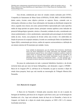 Subsídios para o planejamento regional/territorial de bacias hidrográficas: análise da interface entre os
Planos Diretores de Usinas Hidrelétricas de Capim Branco I e II e o Plano Diretor de Uberlândia (MG)
Francine Borges Silva
70
Essa divisão, estabelecida por meio de variados estudos realizados pelo CETEC,
Companhia de Saneamento de Minas Gerais (COPASA), FEAM, IBGE e RURALMINAS,
dentre outros, tiveram como objetivo priorizar os aspectos físicos, contando com as
informações referentes ao clima. Essas informações são baseadas na distribuição temporal de
chuva, segundo cinco classes, tais como: potencial hídrico representado pela vazão específica
média de longo período em quatro classes; principais sistemas aqüíferos como indicador do
potencial hidrogeológico (granular, cárstico e fissurado); unidades de solos, considerando seis
classes predominantes e relevo predominante, representado pela porcentagem da declividade
média da área. Assim, essa proposta de divisão sofreu uma revisão e foi subdividida em
função do processo de ocupação antrópica, levando em consideração Índice de Qualidade das
Águas (IQA), contaminação por tóxicos, análise de aspectos socioeconômicos e definição de
um número máximo de 50 municípios por unidade. Assim,
Essas unidades de planejamento, que são unidades físico-territoriais, identificadas
dentro das bacias hidrográficas do Estado, apresentam uma identidade regional
caracterizada por aspectos físicos, sócio-culturais, econômicos e políticos. Apesar do
caráter técnico na concepção dessas unidades, sua definição foi resultado de um
consenso entre os vários níveis de decisão relacionados à gestão das águas. E a
delimitação dessas unidades de planejamento adotou – se como princípio que a
localização do distrito sede define a inserção do mesmo na Unidade. (IGAM, 2006).
De posse do conhecimento de todo o potencial hidrelétrico brasileiro e da divisão
territorial deste país por meio de bacias hidrográficas, será destacado a seguir a UPGRH –
Bacia do rio Araguari (PN 2), sub-bacia do rio Paranaíba, na qual se encontra o objeto de
estudo dessa pesquisa, bacia que está inserida na messoregião do Triângulo Mineiro/Alto
Paranaíba.
2.4.1. Bacia do rio Araguari
A Bacia do rio Paranaíba é formada pelas nascentes deste rio até à jusante da
barragem de Itumbiara, pela bacia do rio Araguari e pelo baixo curso, que vai da barragem de
Itumbiara até a foz. Aqui será enfocada, dentro da bacia do rio Paranaíba, a bacia do rio
Araguari, em função de o objeto de estudo desta pesquisa, as UHE’s CB I e II, estarem
localizadas nesta bacia.
 