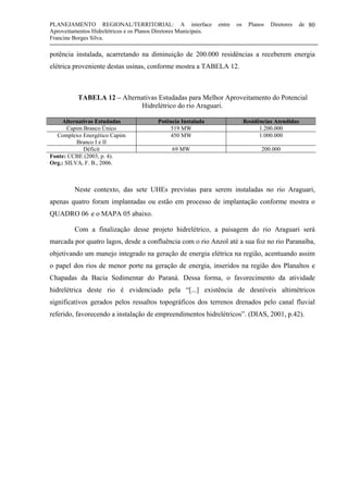 PLANEJAMENTO REGIONAL/TERRITORIAL: A interface entre os Planos Diretores de
Aproveitamentos Hidrelétricos e os Planos Diretores Municipais.
Francine Borges Silva.
80
potência instalada, acarretando na diminuição de 200.000 residências a receberem energia
elétrica proveniente destas usinas, conforme mostra a TABELA 12.
TABELA 12 – Alternativas Estudadas para Melhor Aproveitamento do Potencial
Hidrelétrico do rio Araguari.
Alternativas Estudadas Potência Instalada Residências Atendidas
Capim Branco Único 519 MW 1.200.000
Complexo Energético Capim
Branco I e II
450 MW 1.000.000
Déficit 69 MW 200.000
Fonte: CCBE (2003, p. 4).
Org.: SILVA, F. B., 2006.
Neste contexto, das sete UHEs previstas para serem instaladas no rio Araguari,
apenas quatro foram implantadas ou estão em processo de implantação conforme mostra o
QUADRO 06 e o MAPA 05 abaixo.
Com a finalização desse projeto hidrelétrico, a paisagem do rio Araguari será
marcada por quatro lagos, desde a confluência com o rio Anzol até a sua foz no rio Paranaíba,
objetivando um manejo integrado na geração de energia elétrica na região, acentuando assim
o papel dos rios de menor porte na geração de energia, inseridos na região dos Planaltos e
Chapadas da Bacia Sedimentar do Paraná. Dessa forma, o favorecimento da atividade
hidrelétrica deste rio é evidenciado pela “[...] existência de desníveis altimétricos
significativos gerados pelos ressaltos topográficos dos terrenos drenados pelo canal fluvial
referido, favorecendo a instalação de empreendimentos hidrelétricos”. (DIAS, 2001, p.42).
 