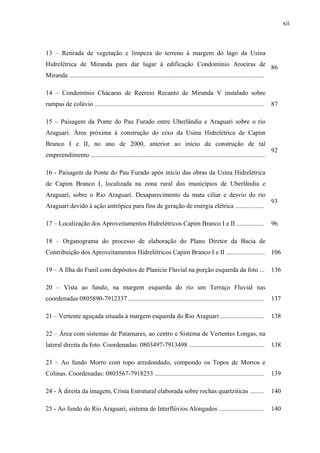 xii
13 – Retirada de vegetação e limpeza do terreno à margem do lago da Usina
Hidrelétrica de Miranda para dar lugar à edificação Condomínio Aroeiras de
Miranda .........................................................................................................................
86
14 – Condomínio Chácaras de Recreio Recanto de Miranda V instalado sobre
rampas de colúvio ......................................................................................................... 87
15 – Paisagem da Ponte do Pau Furado entre Uberlândia e Araguari sobre o rio
Araguari. Área próxima à construção do eixo da Usina Hidrelétrica de Capim
Branco I e II, no ano de 2000, anterior ao início da construção de tal
empreendimento ............................................................................................................
92
16 - Paisagem da Ponte do Pau Furado após início das obras da Usina Hidrelétrica
de Capim Branco I, localizada na zona rural dos municípios de Uberlândia e
Araguari, sobre o Rio Araguari. Desaparecimento da mata ciliar e desvio do rio
Araguari devido à ação antrópica para fins de geração de energia elétrica ..................
93
17 – Localização dos Aproveitamentos Hidrelétricos Capim Branco I e II ................. 96
18 – Organograma do processo de elaboração do Plano Diretor da Bacia de
Contribuição dos Aproveitamentos Hidrelétricos Capim Branco I e II ........................ 106
19 – A Ilha do Funil com depósitos de Planície Fluvial na porção esquerda da foto ... 136
20 – Vista ao fundo, na margem esquerda do rio um Terraço Fluvial nas
coordenadas 0805890-7912337 .................................................................................... 137
21 – Vertente aguçada situada à margem esquerda do Rio Araguari ........................... 138
22 – Área com sistemas de Patamares, ao centro e Sistema de Vertentes Longas, na
lateral direita da foto. Coordenadas: 0803497-7913498 ............................................... 138
23 – Ao fundo Morro com topo arredondado, compondo os Topos de Morros e
Colinas. Coordenadas: 0803567-7918253 .................................................................... 139
24 - À direita da imagem, Crista Estrutural elaborada sobre rochas quartziticas ......... 140
25 - Ao fundo do Rio Araguari, sistema de Interflúvios Alongados ............................ 140
 
