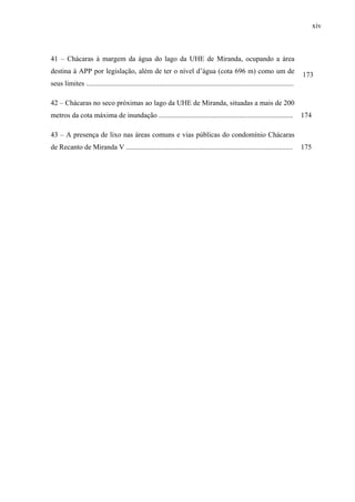 xiv
41 – Chácaras à margem da água do lago da UHE de Miranda, ocupando a área
destina à APP por legislação, além de ter o nível d’água (cota 696 m) como um de
seus limites ....................................................................................................................
173
42 – Chácaras no seco próximas ao lago da UHE de Miranda, situadas a mais de 200
metros da cota máxima de inundação ........................................................................... 174
43 – A presença de lixo nas áreas comuns e vias públicas do condomínio Chácaras
de Recanto de Miranda V ............................................................................................. 175
 