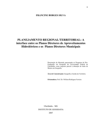 ii
FRANCINE BORGES SILVA
PLANEJAMENTO REGIONAL/TERRITORIAL: A
interface entre os Planos Diretores de Aproveitamentos
Hidrelétricos e os Planos Diretores Municipais
Dissertação de Mestrado apresentada ao Programa de Pós-
Graduação em Geografia da Universidade Federal de
Uberlândia, como requisito parcial à obtenção do título de
Mestre em Geografia.
Área de Concentração: Geografia e Gestão do Território.
Orientadora: Prof. Dr. William Rodrigues Ferreira
Uberlândia – MG
INSTITUTO DE GEOGRAFIA
2007
 
