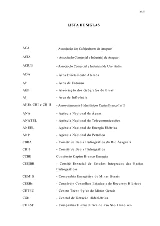 xxii
LISTA DE SIGLAS
ACA - Associação dos Cafeicultores de Araguari
ACIA - Associação Comercial e Industrial de Araguari
ACIUB - Associação Comercial e Industrial de Uberlândia
ADA – Área Diretamente Afetada
AE - Área de Entorno
AGB - Associação dos Geógrafos do Brasil
AI - Área de Influência
AHEs CBI e CB II - Aproveitamentos Hidrelétricos Capim Branco I e II
ANA - Agência Nacional de Águas
ANATEL - Agência Nacional de Telecomunicações
ANEEL - Agência Nacional de Energia Elétrica
ANP - Agência Nacional do Petróleo
CBHA - Comitê de Bacia Hidrográfica do Rio Araguari
CBH - Comitê de Bacia Hidrográfica
CCBE Consórcio Capim Branco Energia
CEEIBH - Comitê Especial de Estudos Integrados das Bacias
Hidrográficas
CEMIG - Companhia Energética de Minas Gerais
CERHs - Consórcio Conselhos Estaduais de Recursos Hídricos
CETEC - Centro Tecnológico de Minas Gerais
CGH - Central de Geração Hidrelétrica
CHESF - Companhia Hidroelétrica do Rio São Francisco
 