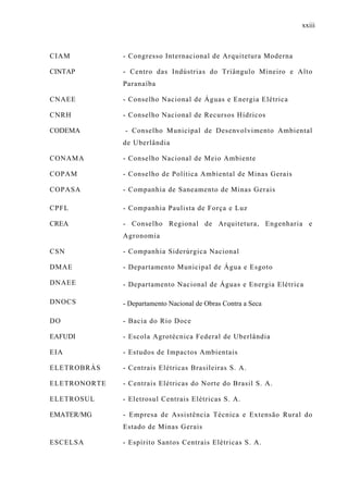 xxiii
CIAM - Congresso Internacional de Arquitetura Moderna
CINTAP - Centro das Indústrias do Triângulo Mineiro e Alto
Paranaíba
CNAEE - Conselho Nacional de Águas e Energia Elétrica
CNRH - Conselho Nacional de Recursos Hídricos
CODEMA - Conselho Municipal de Desenvolvimento Ambiental
de Uberlândia
CONAMA - Conselho Nacional de Meio Ambiente
COPAM - Conselho de Política Ambiental de Minas Gerais
COPASA - Companhia de Saneamento de Minas Gerais
CPFL - Companhia Paulista de Força e Luz
CREA - Conselho Regional de Arquitetura, Engenharia e
Agronomia
CSN - Companhia Siderúrgica Nacional
DMAE - Departamento Municipal de Água e Esgoto
DNAEE - Departamento Nacional de Águas e Energia Elétrica
DNOCS - Departamento Nacional de Obras Contra a Seca
DO - Bacia do Rio Doce
EAFUDI - Escola Agrotécnica Federal de Uberlândia
EIA - Estudos de Impactos Ambientais
ELETROBRÁS - Centrais Elétricas Brasileiras S. A.
ELETRONORTE - Centrais Elétricas do Norte do Brasil S. A.
ELETROSUL - Eletrosul Centrais Elétricas S. A.
EMATER/MG - Empresa de Assistência Técnica e Extensão Rural do
Estado de Minas Gerais
ESCELSA - Espírito Santos Centrais Elétricas S. A.
 