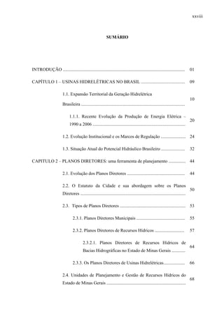 xxviii
SUMÁRIO
INTRODUÇÃO ............................................................................................................ 01
CAPÍTULO 1 – USINAS HIDRELÉTRICAS NO BRASIL ....................................... 09
1.1. Expansão Territorial da Geração Hidrelétrica
Brasileira ............................................................................................
10
1.1.1. Recente Evolução da Produção de Energia Elétrica –
1990 a 2006 ..................................................................................
20
1.2. Evolução Institucional e os Marcos de Regulação ...................... 24
1.3. Situação Atual do Potencial Hidráulico Brasileiro ..................... 32
CAPITULO 2 – PLANOS DIRETORES: uma ferramenta de planejamento ............... 44
2.1. Evolução dos Planos Diretores ................................................... 44
2.2. O Estatuto da Cidade e sua abordagem sobre os Planos
Diretores .............................................................................................
50
2.3. Tipos de Planos Diretores .......................................................... 53
2.3.1. Planos Diretores Municipais ........................................... 55
2.3.2. Planos Diretores de Recursos Hídricos .......................... 57
2.3.2.1. Planos Diretores de Recursos Hídricos de
Bacias Hidrográficas no Estado de Minas Gerais ............
64
2.3.3. Os Planos Diretores de Usinas Hidrelétricas................... 66
2.4. Unidades de Planejamento e Gestão de Recursos Hídricos do
Estado de Minas Gerais ......................................................................
68
 