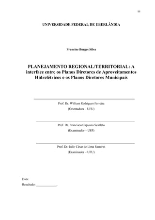 iii
UNIVERSIDADE FEDERAL DE UBERLÂNDIA
Francine Borges Silva
PLANEJAMENTO REGIONAL/TERRITORIAL: A
interface entre os Planos Diretores de Aproveitamentos
Hidrelétricos e os Planos Diretores Municipais
Prof. Dr. William Rodrigues Ferreira
(Orientadora – UFU)
Prof. Dr. Francisco Capuano Scarlato
(Examinador – USP)
Prof. Dr. Júlio César de Lima Ramires
(Examinador – UFU)
Data:
Resultado: _____________.
 