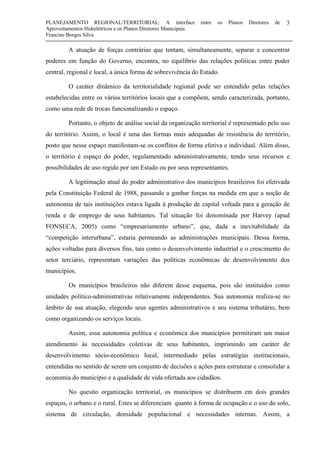 PLANEJAMENTO REGIONAL/TERRITORIAL: A interface entre os Planos Diretores de
Aproveitamentos Hidrelétricos e os Planos Diretores Municipais.
Francine Borges Silva
3
A atuação de forças contrárias que tentam, simultaneamente, separar e concentrar
poderes em função do Governo, encontra, no equilíbrio das relações políticas entre poder
central, regional e local, a única forma de sobrevivência do Estado.
O caráter dinâmico da territorialidade regional pode ser entendido pelas relações
estabelecidas entre os vários territórios locais que a compõem, sendo caracterizada, portanto,
como uma rede de trocas funcionalizando o espaço.
Portanto, o objeto de análise social da organização territorial é representado pelo uso
do território. Assim, o local é uma das formas mais adequadas de resistência do território,
posto que nesse espaço manifestam-se os conflitos de forma efetiva e individual. Além disso,
o território é espaço do poder, regulamentado administrativamente, tendo seus recursos e
possibilidades de uso regido por um Estado ou por seus representantes.
A legitimação atual do poder administrativo dos municípios brasileiros foi efetivada
pela Constituição Federal de 1988, passando a ganhar forças na medida em que a noção de
autonomia de tais instituições estava ligada à produção de capital voltada para a geração de
renda e de emprego de seus habitantes. Tal situação foi denominada por Harvey (apud
FONSECA, 2005) como “empresariamento urbano”, que, dada a inevitabilidade da
“competição interurbana”, estaria permeando as administrações municipais. Dessa forma,
ações voltadas para diversos fins, tais como o desenvolvimento industrial e o crescimento do
setor terciário, representam variações das políticas econômicas de desenvolvimento dos
municípios.
Os municípios brasileiros não diferem desse esquema, pois são instituídos como
unidades político-administrativas relativamente independentes. Sua autonomia realiza-se no
âmbito de sua atuação, elegendo seus agentes administrativos e seu sistema tributário, bem
como organizando os serviços locais.
Assim, essa autonomia política e econômica dos municípios permitiram um maior
atendimento às necessidades coletivas de seus habitantes, imprimindo um caráter de
desenvolvimento sócio-econômico local, intermediado pelas estratégias institucionais,
entendidas no sentido de serem um conjunto de decisões e ações para estruturar e consolidar a
economia do município e a qualidade de vida ofertada aos cidadãos.
No quesito organização territorial, os municípios se distribuem em dois grandes
espaços, o urbano e o rural. Estes se diferenciam quanto à forma de ocupação e o uso do solo,
sistema de circulação, densidade populacional e necessidades internas. Assim, a
 