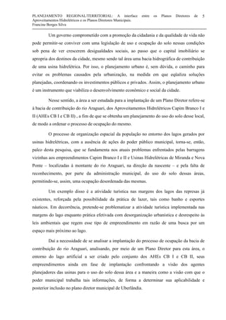 PLANEJAMENTO REGIONAL/TERRITORIAL: A interface entre os Planos Diretores de
Aproveitamentos Hidrelétricos e os Planos Diretores Municipais.
Francine Borges Silva
5
Um governo comprometido com a promoção da cidadania e da qualidade de vida não
pode permitir-se conviver com uma legislação de uso e ocupação do solo nessas condições
sob pena de ver crescerem desigualdades sociais, ao passo que o capital imobiliário se
apropria dos destinos da cidade, mesmo sendo tal área uma bacia hidrográfica de contribuição
de uma usina hidrelétrica. Por isso, o planejamento urbano é, sem dúvida, o caminho para
evitar os problemas causados pela urbanização, na medida em que eqüaliza soluções
planejadas, coordenando os investimentos públicos e privados. Assim, o planejamento urbano
é um instrumento que viabiliza o desenvolvimento econômico e social da cidade.
Nesse sentido, a área a ser estudada para a implantação de um Plano Diretor refere-se
à bacia de contribuição do rio Araguari, dos Aproveitamentos Hidrelétricos Capim Branco I e
II (AHEs CB I e CB II) , a fim de que se obtenha um planejamento do uso do solo desse local,
de modo a ordenar o processo de ocupação do mesmo.
O processo de organização espacial da população no entorno dos lagos gerados por
usinas hidrelétricas, com a ausência de ações do poder público municipal, torna-se, então,
palco desta pesquisa, que se fundamenta nos atuais problemas enfrentados pelas barragens
vizinhas aos empreendimentos Capim Branco I e II e Usinas Hidrelétricas de Miranda e Nova
Ponte – localizadas à montante do rio Araguari, na direção da nascente – e pela falta de
reconhecimento, por parte da administração municipal, do uso do solo dessas áreas,
permitindo-se, assim, uma ocupação desordenada das mesmas.
Um exemplo disso é a atividade turística nas margens dos lagos das represas já
existentes, reforçada pela possibilidade da prática de lazer, tais como banho e esportes
náuticos. Em decorrência, pretende-se problematizar a atividade turística implementada nas
margens do lago enquanto prática efetivada com desorganização urbanística e desrespeito às
leis ambientais que regem esse tipo de empreendimento em razão de uma busca por um
espaço mais próximo ao lago.
Daí a necessidade de se analisar a implantação do processo de ocupação da bacia de
contribuição do rio Araguari, analisando, por meio de um Plano Diretor para esta área, o
entorno do lago artificial a ser criado pelo conjunto dos AHEs CB I e CB II, seus
empreendimentos ainda em fase de implantação confrontando a visão dos agentes
planejadores das usinas para o uso do solo dessa área e a maneira como a visão com que o
poder municipal trabalha tais informações, de forma a determinar sua aplicabilidade e
posterior inclusão no plano diretor municipal de Uberlândia.
 