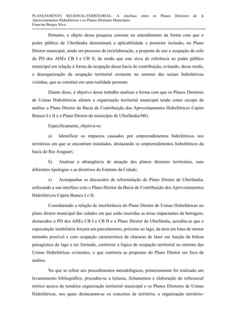 PLANEJAMENTO REGIONAL/TERRITORIAL: A interface entre os Planos Diretores de
Aproveitamentos Hidrelétricos e os Planos Diretores Municipais.
Francine Borges Silva
6
Portanto, o objeto dessa pesquisa consiste no entendimento da forma com que o
poder público de Uberlândia determinará a aplicabilidade e posterior inclusão, no Plano
Diretor municipal, ainda em processo de (re)elaboração, a proposta de uso e ocupação do solo
do PD dos AHEs CB I e CB II, de modo que este sirva de referência ao poder público
municipal em relação à forma de ocupação dessa bacia de contribuição, evitando, desse modo,
a desorganização da ocupação territorial existente no entorno das usinas hidrelétricas
vizinhas, que se constitui em uma realidade presente.
Diante disso, é objetivo desse trabalho analisar a forma com que os Planos Diretores
de Usinas Hidrelétricas afetam a organização territorial municipal tendo como escopo da
análise o Plano Diretor da Bacia de Contribuição dos Aproveitamentos Hidrelétricos Capim
Branco I e II e o Plano Diretor do município de Uberlândia/MG.
Especificamente, objetiva-se:
a) Identificar os impactos causados por empreendimentos hidrelétricos nos
territórios em que se encontram instalados, destacando os empreendimentos hidrelétricos da
bacia do Rio Araguari;
b) Analisar a abrangência de atuação dos planos diretores territoriais, suas
diferentes tipologias e as diretrizes do Estatuto da Cidade;
c) Acompanhar as discussões de reformulação do Plano Diretor de Uberlândia,
enfocando a sua interface com o Plano Diretor da Bacia de Contribuição dos Aproveitamentos
Hidrelétricos Capim Branco I e II;
Considerando a relação de interferência do Plano Diretor de Usinas Hidrelétricas no
plano diretor municipal das cidades em que estão inseridas as áreas impactantes da barragem,
destacados o PD dos AHEs CB I e CB II e o Plano Diretor de Uberlândia, acredita-se que a
especulação imobiliária forçará um parcelamento, próximo ao lago, da área em lotes de menor
tamanho possível e com ocupação característica de chácaras de lazer em função da beleza
paisagística do lago a ser formado, conforme a lógica de ocupação territorial no entorno das
Usinas Hidrelétricas existentes, o que contraria as propostas do Plano Diretor em foco de
análise.
No que se refere aos procedimentos metodológicos, primeiramente foi realizado um
levantamento bibliográfico, procedeu-se a leituras, fichamentos e elaboração do referencial
teórico acerca da temática organização territorial municipal e os Planos Diretores de Usinas
Hidrelétricas, nos quais destacaram-se os conceitos de território, a organização território-
 