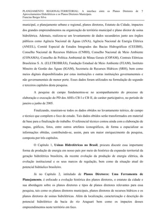 PLANEJAMENTO REGIONAL/TERRITORIAL: A interface entre os Planos Diretores de
Aproveitamentos Hidrelétricos e os Planos Diretores Municipais.
Francine Borges Silva
7
municipal, o planejamento urbano e regional, planos diretores, Estatuto da Cidade, impactos
dos grandes empreendimentos na organização do território municipal e plano diretor de usina
hidrelétrica. Ademais, realizou-se um levantamento de dados secundários junto aos órgãos
públicos como Agência Nacional de Águas (ANA), Agência Nacional de Energia Elétrica
(ANEEL), Comitê Especial de Estudos Integrados das Bacias Hidrográficas (CEEIBH),
Conselho Nacional de Recursos Hídricos (CNRH), Conselho Nacional de Meio Ambiente
(CONAMA), Conselho de Política Ambiental de Minas Gerais (COPAM), Centrais Elétricas
Brasileiras S. A. (ELETROBRÁS), Fundação Estadual de Meio Ambiente (FEAM), Instituto
Mineiro de Gestão das Águas (IGAM), Secretaria de Recursos Hídricos (SRH), bem como
meios digitais disponibilizados por estas instituições e outras instituições governamentais e
não governamentais de menor porte. Esses dados foram utilizados na formulação do segundo
e terceiros capítulos desta pesquisa.
A pesquisa de campo fundamentou-se no acompanhamento do processo de
elaboração e execução do PD dos AHEs CB I e CB II, de caráter participativo, no período de
janeiro a junho de 2005.
Finalizando, reuniram-se todos os dados obtidos no levantamento teórico, de campo
e técnico que compõem o foco de estudo. Tais dados obtidos serão transformados em material
de base para a finalização do trabalho. O referencial técnico contou ainda com a elaboração de
mapas, gráficos, fotos, entre outros artefatos iconográficos, de forma a espacializar as
informações obtidas, contribuindo-se, assim, para um maior enriquecimento da pesquisa,
composta por três capítulos.
O Capítulo 1, Usinas Hidrelétricas no Brasil, procura discutir essa importante
forma de produção de energia em nosso país por meio do histórico da expansão territorial da
geração hidrelétrica brasileira, da recente evolução da produção de energia elétrica, da
evolução institucional e os seus marcos de regulação, bem como da situação atual do
potencial hidráulico brasileiro.
Já no Capítulo 2, intitulado de Planos Diretores: Uma Ferramenta de
Planejamento, é enfocado a evolução histórica dos planos diretores, o estatuto da cidade e
sua abordagem sobre os planos diretores e tipos de planos diretores relevantes para essa
pesquisa, tais como os planos diretores municipais, planos diretores de recursos hídricos e os
planos diretores de usinas hidrelétricas. Além da localização, caracterização e descrição do
potencial hidrelétrico da bacia do rio Araguari bem como os impactos desses
empreendimentos neste território em foco.
 