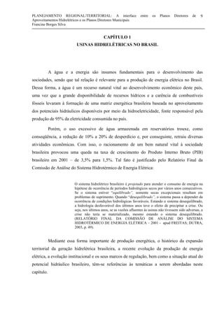 PLANEJAMENTO REGIONAL/TERRITORIAL: A interface entre os Planos Diretores de
Aproveitamentos Hidrelétricos e os Planos Diretores Municipais
Francine Borges Silva
9
CAPÍTULO 1
USINAS HIDRELÉTRICAS NO BRASIL
A água e a energia são insumos fundamentais para o desenvolvimento das
sociedades, sendo que tal relação é relevante para a produção de energia elétrica no Brasil.
Dessa forma, a água é um recurso natural vital ao desenvolvimento econômico deste país,
uma vez que a grande disponibilidade de recursos hídricos e a carência de combustíveis
fósseis levaram à formação de uma matriz energética brasileira baseada no aproveitamento
dos potenciais hidráulicos disponíveis por meio da hidroeletricidade, fonte responsável pela
produção de 95% da eletricidade consumida no país.
Porém, o uso excessivo de água armazenada em reservatórios trouxe, como
conseqüência, a redução de 10% a 20% de desperdício e, por conseguinte, retraiu diversas
atividades econômicas. Com isso, o racionamento de um bem natural vital à sociedade
brasileira provocou uma queda na taxa de crescimento do Produto Interno Bruto (PIB)
brasileiro em 2001 – de 3,5% para 1,5%. Tal fato é justificado pelo Relatório Final da
Comissão de Análise do Sistema Hidrotérmico de Energia Elétrica:
O sistema hidrelétrico brasileiro é projetado para atender o consumo de energia na
hipótese de ocorrência de períodos hidrológicos secos por vários anos consecutivos.
Se o sistema estiver “equilibrado”, somente secas excepcionais resultam em
problemas de suprimento. Quando “desequilibrado”, o sistema passa a depender da
ocorrência de condições hidrológicas favoráveis. Estando o sistema desequilibrado,
a hidrologia desfavorável dos últimos anos teve o efeito de precipitar a crise. Ou
seja, nos últimos anos, se as vazões afluentes às usinas não tivessem sido adversas, a
crise não teria se materializado, mesmo estando o sistema desequilibrado.
(RELATÓRIO FINAL DA COMISSÃO DE ANÁLISE DO SISTEMA
HIDROTÉRMICO DE ENERGIA ELÉTRICA – 2001 - apud FREITAS; DUTRA,
2003, p. 49).
Mediante essa forma importante de produção energética, o histórico da expansão
territorial da geração hidrelétrica brasileira, a recente evolução da produção de energia
elétrica, a evolução institucional e os seus marcos de regulação, bem como a situação atual do
potencial hidráulico brasileiro, têm-se referências às temáticas a serem abordadas neste
capítulo.
 