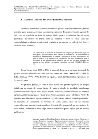 PLANEJAMENTO REGIONAL/TERRITORIAL: A interface entre os Planos Diretores de
Aproveitamentos Hidrelétricos e os Planos Diretores Municipais
Francine Borges Silva
10
1.1. Expansão Territorial da Geração Hidrelétrica Brasileira
Quanto ao histórico da expansão territorial da geração hidrelétrica brasileira, pode-se
constatar que o avanço deste setor acompanhou o processo de desenvolvimento regional do
país, pois se constituiu na fonte de energia básica para o crescimento das atividades
econômicas no interior do Brasil, além de aumentar o nível de renda local das
municipalidades envolvidas nesta forma de produção, o que ocorreu em razão de dois fatores,
de ordem direta e indireta:
Um efeito direto é resultante do montante da compensação financeira paga aos
municípios e estados atingidos pelas represas de hidrelétricas. Um efeito indireto é
resultado da disponibilidade de energia e implantação de uma infra-estrutura de
apoio à geração e ao transporte da eletricidade, que abre perspectivas para o
surgimento de um pólo de atração industrial que, por sua vez, atrai atividades do
setor de serviços (público e privado) e o comércio em geral. (FREITAS, 2003, p.
49).
Dessa forma, entre 1880 a 2006, é possível demarcar a expansão territorial da
geração hidrelétrica brasileira em cinco períodos, a saber: de 1880 a 1900, de 1900 a 1950, de
1950 a 1970, de 1970 a 1990 e de 1990 até o período atual, períodos melhor explicitados no
decorrer do texto.
No primeiro período, de 1880 a 1900, houve uma grande exploração da energia
hidrelétrica no estado de Minas Gerais, de modo a atender às atividades econômicas
predominantes nesta época, nessa região, como a mineração, o beneficiamento de produtos
agrícolas, as fábricas de tecidos e as serrarias. Assim, a primeira Usina Hidrelétrica (UHE) do
Brasil foi a do Ribeirão do Inferno, datada de 1883 e localizada na bacia do rio Jequitinhonha,
no município de Diamantina, na província de Minas Gerais, sendo um dos maiores
empreendimentos hidrelétricos do mundo na época devido ao desnível que apresentava, de
cinco metros, e também da mais longa linha de transmissão para a época, que era de dois
quilômetros:
A energia gerada em Ribeirão do Inferno destinava a acionar bombas d’água para o
garimpo diamantino mas, pouco depois, a usina também estava fornecendo energia
para iluminação e, a partir desse empreendimento, ocorreu uma evolução no parque
gerador, a qual esteve intimamente atrelada aos ciclos de desenvolvimento nacional.
Igualmente, as épocas recessivas afetaram diretamente o ritmo de implantação de
novos empreendimentos (CENTRO DA MEMÓRIA DA ELETRICIDADE NO
 
