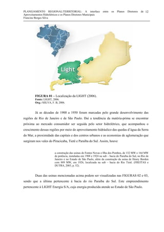 PLANEJAMENTO REGIONAL/TERRITORIAL: A interface entre os Planos Diretores de
Aproveitamentos Hidrelétricos e os Planos Diretores Municipais
Francine Borges Silva
12
FIGURA 01 – Localização da LIGHT (2006).
Fonte: LIGHT, 2006.
Org.: SIILVA, F. B, 2006.
Já as décadas de 1900 a 1950 foram marcadas pelo grande desenvolvimento das
regiões de Rio de Janeiro e de São Paulo. Daí a tendência da matéria-prima se encontrar
próxima ao mercado consumidor ser seguida pelo setor hidrelétrico, que acompanhou o
crescimento dessas regiões por meio do aproveitamento hidráulico das quedas d’água da Serra
do Mar, a proximidade das capitais e dos centros urbanos e as economias de aglomeração que
surgiram nos vales do Piracicaba, Tietê e Paraíba do Sul. Assim, houve
a construção das usinas de Fontes Novas e Ilha dos Pombos, de 132 MW e 164 MW
de potência, instaladas em 1908 e 1924 na sub – bacia do Paraíba do Sul, no Rio de
Janeiro e no Estado de São Paulo, além da construção da usina de Henry Borden
com 889 MW, em 1926, localizada na sub – bacia do Rio Tietê. (FREITAS e
DUTRA, 2003, p. 52).
Duas das usinas mencionadas acima podem ser visualizadas nas FIGURAS 02 e 03,
sendo que a última pertencente à bacia do rio Paraíba do Sul. Este empreendimento
pertencente à LIGHT Energia S/A, cuja energia produzida atende ao Estado de São Paulo.
 