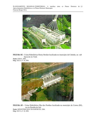PLANEJAMENTO REGIONAL/TERRITORIAL: A interface entre os Planos Diretores de
Aproveitamentos Hidrelétricos e os Planos Diretores Municipais
Francine Borges Silva
13
FIGURA 02 – Usina Hidrelétrica Henry Borden localizada no município de Cubatão, na sub
bacia do rio Tietê.
Fonte: EMAE, 2006.
Org.: SILVA, F. B, 2006.
FIGURA 03 – Usina Hidrelétrica Ilha dos Pombos localizada no município de Carmo (RJ),
no rio Paraíba do Sul.
Fonte: MINISTÉRIO DOS TRANSPORTES, 2006.
Org.: SILVA, F. B, 2006.
 