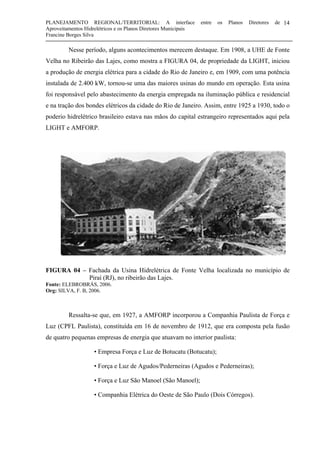 PLANEJAMENTO REGIONAL/TERRITORIAL: A interface entre os Planos Diretores de
Aproveitamentos Hidrelétricos e os Planos Diretores Municipais
Francine Borges Silva
14
Nesse período, alguns acontecimentos merecem destaque. Em 1908, a UHE de Fonte
Velha no Ribeirão das Lajes, como mostra a FIGURA 04, de propriedade da LIGHT, iniciou
a produção de energia elétrica para a cidade do Rio de Janeiro e, em 1909, com uma potência
instalada de 2.400 kW, tornou-se uma das maiores usinas do mundo em operação. Esta usina
foi responsável pelo abastecimento da energia empregada na iluminação pública e residencial
e na tração dos bondes elétricos da cidade do Rio de Janeiro. Assim, entre 1925 a 1930, todo o
poderio hidrelétrico brasileiro estava nas mãos do capital estrangeiro representados aqui pela
LIGHT e AMFORP.
FIGURA 04 – Fachada da Usina Hidrelétrica de Fonte Velha localizada no município de
Piraí (RJ), no ribeirão das Lajes.
Fonte: ELEBROBRÁS, 2006.
Org: SILVA, F. B, 2006.
Ressalta-se que, em 1927, a AMFORP incorporou a Companhia Paulista de Força e
Luz (CPFL Paulista), constituída em 16 de novembro de 1912, que era composta pela fusão
de quatro pequenas empresas de energia que atuavam no interior paulista:
• Empresa Força e Luz de Botucatu (Botucatu);
• Força e Luz de Agudos/Pederneiras (Agudos e Pederneiras);
• Força e Luz São Manoel (São Manoel);
• Companhia Elétrica do Oeste de São Paulo (Dois Córregos).
 