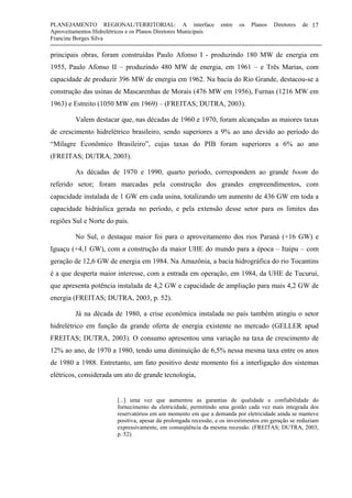 PLANEJAMENTO REGIONAL/TERRITORIAL: A interface entre os Planos Diretores de
Aproveitamentos Hidrelétricos e os Planos Diretores Municipais
Francine Borges Silva
17
principais obras, foram construídas Paulo Afonso I - produzindo 180 MW de energia em
1955, Paulo Afonso II – produzindo 480 MW de energia, em 1961 – e Três Marias, com
capacidade de produzir 396 MW de energia em 1962. Na bacia do Rio Grande, destacou-se a
construção das usinas de Mascarenhas de Morais (476 MW em 1956), Furnas (1216 MW em
1963) e Estreito (1050 MW em 1969) – (FREITAS; DUTRA, 2003).
Valem destacar que, nas décadas de 1960 e 1970, foram alcançadas as maiores taxas
de crescimento hidrelétrico brasileiro, sendo superiores a 9% ao ano devido ao período do
“Milagre Econômico Brasileiro”, cujas taxas do PIB foram superiores a 6% ao ano
(FREITAS; DUTRA, 2003).
As décadas de 1970 e 1990, quarto período, correspondem ao grande boom do
referido setor; foram marcadas pela construção dos grandes empreendimentos, com
capacidade instalada de 1 GW em cada usina, totalizando um aumento de 436 GW em toda a
capacidade hidráulica gerada no período, e pela extensão desse setor para os limites das
regiões Sul e Norte do país.
No Sul, o destaque maior foi para o aproveitamento dos rios Paraná (+16 GW) e
Iguaçu (+4,1 GW), com a construção da maior UHE do mundo para a época – Itaipu – com
geração de 12,6 GW de energia em 1984. Na Amazônia, a bacia hidrográfica do rio Tocantins
é a que desperta maior interesse, com a entrada em operação, em 1984, da UHE de Tucuruí,
que apresenta potência instalada de 4,2 GW e capacidade de ampliação para mais 4,2 GW de
energia (FREITAS; DUTRA, 2003, p. 52).
Já na década de 1980, a crise econômica instalada no país também atingiu o setor
hidrelétrico em função da grande oferta de energia existente no mercado (GELLER apud
FREITAS; DUTRA, 2003). O consumo apresentou uma variação na taxa de crescimento de
12% ao ano, de 1970 a 1980, tendo uma diminuição de 6,5% nessa mesma taxa entre os anos
de 1980 a 1988. Entretanto, um fato positivo deste momento foi a interligação dos sistemas
elétricos, considerada um ato de grande tecnologia,
[...] uma vez que aumentou as garantias de qualidade e confiabilidade do
fornecimento da eletricidade, permitindo uma gestão cada vez mais integrada dos
reservatórios em um momento em que a demanda por eletricidade ainda se manteve
positiva, apesar da prolongada recessão, e os investimentos em geração se reduziam
expressivamente, em conseqüência da mesma recessão. (FREITAS; DUTRA, 2003,
p. 52).
 