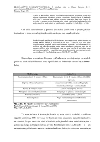 PLANEJAMENTO REGIONAL/TERRITORIAL: A interface entre os Planos Diretores de
Aproveitamentos Hidrelétricos e os Planos Diretores Municipais
Francine Borges Silva
21
Assim, se por um lado houve a mobilização das elites com o aparelho estatal para
efetivar rapidamente o processo, ocorreu à simultânea desmobilização da sociedade
civil, isto é, vendeu-se pela mídia o processo como algo dado, sem chances de
reversão e, portanto, como dinâmica sobre a qual a sociedade brasileira não teria
poder decisório, sendo inúteis as manifestações contrárias. (LEME, 2001, p. 118).
Com essas características, o processo em análise contou com o aparato jurídico-
institucional e, ainda, com a legitimação social restringida para a sua legalização:
Por legitimidade social restringida define-se o processo pelo qual setores, estratos ou
grupos sociais apóiam a reestruturação no setor e também pelo qual parte
significativa da sociedade realiza manifestações, protestos e reivindicações sócio-
políticas que não são ouvidos (muito menos atendidos), mais que isso, não há
espaços públicos e/ou institucionais para que essa parcela da sociedade possa
expressar suas opiniões e encaminhar suas demandas, ou seja, uma parcela relevante
da sociedade civil é excluída do processo. (LEME, 2001, p. 119).
Diante disso, as principais diferenças verificadas entre o modelo antigo e o atual de
gestão do setor elétrico brasileiro estão especificadas de forma bem clara no QUADRO 01
baixo.
Modelo Antigo Modelo Novo
Financiamento através de recursos públicos Financiamento através de recursos públicos (BNDES)
e privados
Empresas estatais verticalizadas Concessionárias divididas por atividade: geração,
transmissão, distribuição e comercialização.
Maioria de empresas estatais Abertura para empresas privadas
Monopólios com competição inexistente Competição na geração e comercialização
Consumidores cativos Consumidores Livres e Cativos
Tarifas reguladas Preços livremente negociados na Geração e
Comercialização
QUADRO 01 - Quadro Comparativo do Setor Elétrico.
Fonte: Câmara de Comercialização de Energia Elétrica (2006).
Org.: SILVA, F. B, 2006.
Tal situação levou à acentuação da crise do setor elétrico brasileiro, ocorrida no
segundo semestre de 2001, provocada por fatores diversos, tais como o aumento significativo
do consumo de água na recente história brasileira; redução drástica nos investimentos para a
geração de energia elétrica por parte do governo durante as privatizações, levando a um
crescente desequilíbrio entre a oferta e a demanda elétrica; baixos investimentos na ampliação
 