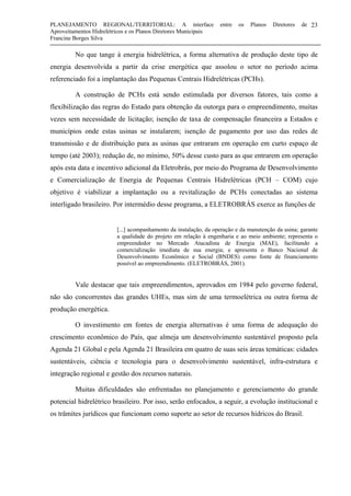 PLANEJAMENTO REGIONAL/TERRITORIAL: A interface entre os Planos Diretores de
Aproveitamentos Hidrelétricos e os Planos Diretores Municipais
Francine Borges Silva
23
No que tange à energia hidrelétrica, a forma alternativa de produção deste tipo de
energia desenvolvida a partir da crise energética que assolou o setor no período acima
referenciado foi a implantação das Pequenas Centrais Hidrelétricas (PCHs).
A construção de PCHs está sendo estimulada por diversos fatores, tais como a
flexibilização das regras do Estado para obtenção da outorga para o empreendimento, muitas
vezes sem necessidade de licitação; isenção de taxa de compensação financeira a Estados e
municípios onde estas usinas se instalarem; isenção de pagamento por uso das redes de
transmissão e de distribuição para as usinas que entraram em operação em curto espaço de
tempo (até 2003); redução de, no mínimo, 50% desse custo para as que entrarem em operação
após esta data e incentivo adicional da Eletrobrás, por meio do Programa de Desenvolvimento
e Comercialização de Energia de Pequenas Centrais Hidrelétricas (PCH – COM) cujo
objetivo é viabilizar a implantação ou a revitalização de PCHs conectadas ao sistema
interligado brasileiro. Por intermédio desse programa, a ELETROBRÁS exerce as funções de
[...] acompanhamento da instalação, da operação e da manutenção da usina; garante
a qualidade do projeto em relação à engenharia e ao meio ambiente; representa o
empreendedor no Mercado Atacadista de Energia (MAE), facilitando a
comercialização imediata de sua energia; e apresenta o Banco Nacional de
Desenvolvimento Econômico e Social (BNDES) como fonte de financiamento
possível ao empreendimento. (ELETROBRÁS, 2001).
Vale destacar que tais empreendimentos, aprovados em 1984 pelo governo federal,
não são concorrentes das grandes UHEs, mas sim de uma termoelétrica ou outra forma de
produção energética.
O investimento em fontes de energia alternativas é uma forma de adequação do
crescimento econômico do País, que almeja um desenvolvimento sustentável proposto pela
Agenda 21 Global e pela Agenda 21 Brasileira em quatro de suas seis áreas temáticas: cidades
sustentáveis, ciência e tecnologia para o desenvolvimento sustentável, infra-estrutura e
integração regional e gestão dos recursos naturais.
Muitas dificuldades são enfrentadas no planejamento e gerenciamento do grande
potencial hidrelétrico brasileiro. Por isso, serão enfocados, a seguir, a evolução institucional e
os trâmites jurídicos que funcionam como suporte ao setor de recursos hídricos do Brasil.
 