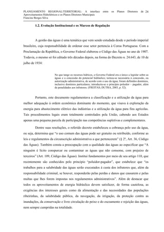 PLANEJAMENTO REGIONAL/TERRITORIAL: A interface entre os Planos Diretores de
Aproveitamentos Hidrelétricos e os Planos Diretores Municipais
Francine Borges Silva
24
1.2. Evolução Institucional e os Marcos de Regulação
A gestão das águas é uma temática que vem sendo estudada desde o período imperial
brasileiro, cuja responsabilidade de ordenar esse setor pertencia à Coroa Portuguesa. Com a
Proclamação da República, o Governo Federal elaborou o Código das Águas no ano de 1907.
Todavia, o mesmo só foi editado três décadas depois, na forma do Decreto n. 24.643, de 10 de
julho de 1934:
No que tange os recursos hídricos, o Governo Federal era o único a legislar sobre as
águas e a concessão do potencial hidráulico; tornou-se necessária à concessão, ou
autorização administrativa, de acordo com o uso da água; foram definidos domínios,
inclusive domínios particulares; introduziu-se o princípio poluidor – pagador, além
de penalidades aos infratores. (FREITAS; DUTRA, 2003, p. 52).
Portanto, este documento regulamentava a classificação e a utilização da água para
melhor adequação à ordem econômica dominante do momento, que visava à exploração da
energia para abastecimento elétrico das indústrias e a utilização da água para fins agrícolas.
Tais procedimentos legais eram totalmente controlados pela União, cabendo aos Estados
apenas uma pequena parcela de participação nas competências supletivas e complementares.
Dentre suas resoluções, o referido decreto estabeleceu a cobrança pelo uso da água,
ou seja, determina que “o uso comum das águas pode ser gratuito ou retribuído, conforme as
leis e regulamentos da circunscrição administrativa a que pertencerem” (§ 2º, Art. 36, Código
das Águas). Também consta a preocupação com a qualidade das águas ao especificar que “A
ninguém é lícito conspurcar ou contaminar as águas que não consome, com prejuízo de
terceiros” (Art. 109, Código das Águas). Institui fundamentos por meio de seu artigo 110, que
recentemente são conhecidos pelo princípio “poluidor-pagador”, que estabelece que “os
trabalhos para a salubridade das águas serão executados à custa dos infratores que, além da
responsabilidade criminal, se houver, responderão pelas perdas e danos que causarem e pelas
multas que lhes forem impostas nos regulamentos administrativos”. Além de destacar que
todos os aproveitamentos de energia hidráulica devem satisfazer, de forma cautelosa, as
exigências dos interesses gerais como da alimentação e das necessidades das populações
ribeirinhas, da salubridade pública, da navegação, da irrigação, da proteção contra as
inundações, da conservação e livre circulação do peixe e do escoamento e rejeição das águas,
nem sempre cumpridas na totalidade.
 