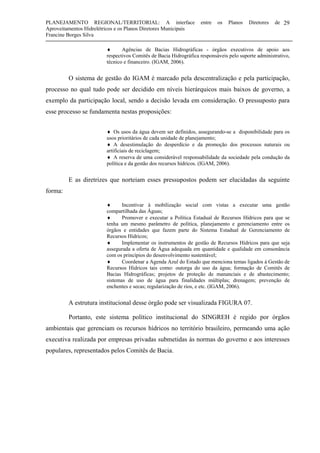 PLANEJAMENTO REGIONAL/TERRITORIAL: A interface entre os Planos Diretores de
Aproveitamentos Hidrelétricos e os Planos Diretores Municipais
Francine Borges Silva
29
♦ Agências de Bacias Hidrográficas - órgãos executivos de apoio aos
respectivos Comitês de Bacia Hidrográfica responsáveis pelo suporte administrativo,
técnico e financeiro. (IGAM, 2006).
O sistema de gestão do IGAM é marcado pela descentralização e pela participação,
processo no qual tudo pode ser decidido em níveis hierárquicos mais baixos de governo, a
exemplo da participação local, sendo a decisão levada em consideração. O pressuposto para
esse processo se fundamenta nestas proposições:
♦ Os usos da água devem ser definidos, assegurando-se a disponibilidade para os
usos prioritários de cada unidade de planejamento;
♦ A desestimulação do desperdício e da promoção dos processos naturais ou
artificiais de reciclagem;
♦ A reserva de uma considerável responsabilidade da sociedade pela condução da
política e da gestão dos recursos hídricos. (IGAM, 2006).
E as diretrizes que norteiam esses pressupostos podem ser elucidadas da seguinte
forma:
♦ Incentivar à mobilização social com vistas a executar uma gestão
compartilhada das Águas;
♦ Promover e executar a Política Estadual de Recursos Hídricos para que se
tenha um mesmo parâmetro de política, planejamento e gerenciamento entre os
órgãos e entidades que fazem parte do Sistema Estadual de Gerenciamento de
Recursos Hídricos;
♦ Implementar os instrumentos de gestão de Recursos Hídricos para que seja
assegurada a oferta de Água adequada em quantidade e qualidade em consonância
com os princípios do desenvolvimento sustentável;
♦ Coordenar a Agenda Azul do Estado que menciona temas ligados à Gestão de
Recursos Hídricos tais como: outorga do uso da água; formação de Comitês de
Bacias Hidrográficas; projetos de proteção de mananciais e de abastecimento;
sistemas de uso de água para finalidades múltiplas; drenagem; prevenção de
enchentes e secas; regularização de rios, e etc. (IGAM, 2006).
A estrutura institucional desse órgão pode ser visualizada FIGURA 07.
Portanto, este sistema político institucional do SINGREH é regido por órgãos
ambientais que gerenciam os recursos hídricos no território brasileiro, permeando uma ação
executiva realizada por empresas privadas submetidas às normas do governo e aos interesses
populares, representados pelos Comitês de Bacia.
 