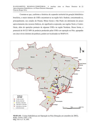 PLANEJAMENTO REGIONAL/TERRITORIAL: A interface entre os Planos Diretores de
Aproveitamentos Hidrelétricos e os Planos Diretores Municipais
Francine Borges Silva
33
Constata-se que, conforme o histórico de expansão territorial da geração hidrelétrica
brasileira, o maior número de UHEs encontram-se na região Sul e Sudeste, concentrando-se,
principalmente, nos estados do Paraná, Minas Gerais e São Paulo em detrimento do pouco
aproveitamento dos recursos hídricos, de significativa expressão, nas regiões Norte e Centro-
Oeste, além de aparições pontuais de algumas UHEs na região Nordeste. Dessa forma, o
potencial de 69.523 MW de potência produzido pelas UHEs em operação no País, agrupadas
em cinco níveis distintos de potência, podem ser localizadas no MAPA 01.
este, além de aparições pontuais de algumas UHEs na região Nordeste. Dessa forma,
o potencial de 69.523 MW de potência produzido pelas UHEs em operação no País,
agrupadas em cinco níveis distintos de potência, podem ser localizadas no MAPA 01.
MAPA 01 - Usinas hidrelétricas em Operação no País (Situação em setembro de 2003).
Fonte: ANNEL (2005, p. 60).
Org.: SILVA, F. B, 2006.
 