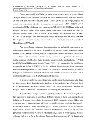 PLANEJAMENTO REGIONAL/TERRITORIAL: A interface entre os Planos Diretores de
Aproveitamentos Hidrelétricos e os Planos Diretores Municipais
Francine Borges Silva
34
Quanto ao potencial hidrelétrico em operação na área em estudo, a messoregião do
Triângulo Mineiro/Alto Paranaíba, localizada no estado de Minas Gerais, nota-se a presença
de uma UHE com capacidade de gerar entre 11.800 a 26.400 kW de energia, seguida por
quatro empreendimentos hidrelétricos capazes de produzir entre 26.400 e 902.500 kW de
energia e duas UHEs trabalhando com margem entre 902.500 e 2.082.000 kW de potência de
energia. Nas outras regiões desse mesmo estado, verifica-se a ocorrência de 11 UHEs em
operação, gerando entre 11.800 e 26.400 kW de energia; três produzem entre 26.400 e
902.500 kW de energia e uma trabalha com a geração de energia entre 902.500 e 2.082.000
kW de potência. Tais informações estão ressaltadas na delimitação territorial do estado de
Minas Gerais, no MAPA 01.
Para um melhor gerenciamento da potencialidade hídrica brasileira, estipulou-se um
ordenamento do território em bacias hidrográficas; no entanto, quatro importantes órgãos
federais (CNRH, DNAEE/ANEEL, IBGE e SRH) utilizam sistemas distintos de classificação
e codificação dessas bacias. Diante disso, destaca-se a proposta de discussão
institucionalizada pelo DNAEE, órgão já extinto, cuja proposta foi reutilizada pelo 1º PNRH,
em 1985 (MMA/SRH/Fundação Getúlio Vargas -FGV, 1998), que também é a classificação
que norteia os trabalhos da ANEEL. Além das Unidades Hidrográficas de Gerenciamento de
Recursos Hídricos propostas por cada estado, a fim de melhor coordenar a utilização da bacia
hidrográfica como unidade territorial, enfoca-se, neste trabalho, as do estado de Minas Gerais,
região onde se localiza o foco de estudo da presente pesquisa.
O território brasileiro é composto por oito grandes bacias hidrográficas a saber Bacia
do rio Amazonas, Bacia do rio Tocantins, Bacia do Atlântico -Trecho Norte/Nordeste, Bacia
do rio São Francisco, Bacia do Atlântico/Trecho Leste, Bacia do rio Paraná, Bacia do rio
Uruguai e Bacia do Atlântico/Trecho Sudeste, conforme aponta a FIGURA 08.
A quantidade de energia hidrelétrica gerada por cada uma das bacias hidrográficas é
bem significativa e apresenta-se distribuída de forma variada. A bacia com maior potencial
hidrelétrico, de acordo com os dados de setembro de 2003, produzidos pela ANEEL, é a do
Amazonas, que é responsável por 40,6% de energia hidrelétrica brasileira. Em segundo,
encontra-se a bacia do Paraná, responsável por 23,5% deste percentual. Em terceiro e quarto
lugar, têm-se a bacia do rio Tocantins e a bacia do São Francisco, com 10,3% e 10,1% deste
percentual, respectivamente. A Bacia do Atlântico Leste, a Bacia do Rio Uruguai, a Bacia do
Atlântico Sudeste e a Bacia do Atlântico Norte/Nordeste representam 15,5% do potencial
 
