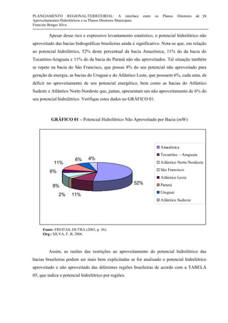 PLANEJAMENTO REGIONAL/TERRITORIAL: A interface entre os Planos Diretores de
Aproveitamentos Hidrelétricos e os Planos Diretores Municipais
Francine Borges Silva
39
Apesar desse rico e expressivo levantamento estatístico, o potencial hidrelétrico não
aproveitado das bacias hidrográficas brasileiras ainda é significativo. Nota-se que, em relação
ao potencial hidrelétrico, 52% deste percentual da bacia Amazônica, 11% do da bacia do
Tocantins-Araguaia e 11% do da bacia do Paraná não são aproveitados. Tal situação também
se repete na bacia do São Francisco, que possui 8% do seu potencial não aproveitado para
geração de energia; as bacias do Uruguai e do Atlântico Leste, que possuem 6%, cada uma, de
déficit no aproveitamento de seu potencial energético, bem como as bacias do Atlântico
Sudeste e Atlântico Norte-Nordeste que, juntas, apresentam um não aproveitamento de 6% do
seu potencial hidrelétrico. Verifique estes dados no GRÁFICO 01.
GRÁFICO 01 – Potencial Hidrelétrico Não Aproveitado por Bacia (mW)
Fonte: FREITAS; DUTRA (2003, p. 56).
Org.: SILVA, F. B, 2006.
Assim, as razões das restrições ao aproveitamento do potencial hidrelétrico das
bacias brasileiras podem ser mais bem explicitadas se for analisado o potencial hidrelétrico
aproveitado e não aproveitado das diferentes regiões brasileiras de acordo com a TABELA
05, que indica o potencial hidrelétrico por regiões.
52%
11%2%
8%
6%
11%
6% 4%
Amazônica
Tocantins – Araguaia
Atlântico Norte/Nordeste
São Francisco
Atlântico Leste
Paraná
Uruguai
Atlântico Sudeste
 