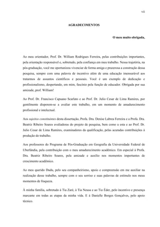 vii
AGRADECIMENTOS
O meu muito obrigada,
Ao meu orientador, Prof. Dr. William Rodrigues Ferreira, pelas contribuições importantes,
pela orientação responsável e, sobretudo, pela confiança em meu trabalho. Nessa trajetória, na
pós-graduação, você me oportunizou vivenciar de forma amiga e prazerosa a construção dessa
pesquisa, sempre com uma palavra de incentivo além de uma educação imensurável aos
tratarmos de assuntos científicos e pessoais. Você é um exemplo de dedicação e
profissionalismo, despertando, em mim, fascínio pela função de educador. Obrigada por sua
amizade, prof. William!
Ao Prof. Dr. Francisco Capuano Scarlato e ao Prof. Dr. Julio Cesar de Lima Ramires, por
gentilmente disporem-se a avaliar este trabalho, em um momento de amadurecimento
profissional e intelectual.
Aos sujeitos constituintes desta dissertação, Profa. Dra. Denise Labrea Ferreira e a Profa. Dra.
Beatriz Ribeiro Soares avaliadoras do projeto de pesquisa, bem como a esta e ao Prof. Dr.
Julio Cesar de Lima Ramires, examinadores da qualificação, pelas acuradas contribuições à
produção do trabalho.
Aos professores do Programa de Pós-Graduação em Geografia da Universidade Federal de
Uberlândia, pela contribuição com o meu amadurecimento acadêmico. Em especial à Profa.
Dra. Beatriz Ribeiro Soares, pela amizade e auxílio nos momentos importantes de
crescimento acadêmico.
Ao meu querido Dudu, pelo seu companheirismo, apoio e compreensão em me auxiliar na
realização desse trabalho, sempre com o seu sorriso e suas palavras de estímulo nos meus
momentos de fraqueza.
À minha família, sobretudo à Tia Zaré, à Tia Neusa e ao Tio Éder, pelo incentivo e presença
marcante em todas as etapas da minha vida. E à Danielle Borges Gonçalves, pelo apoio
técnico.
 