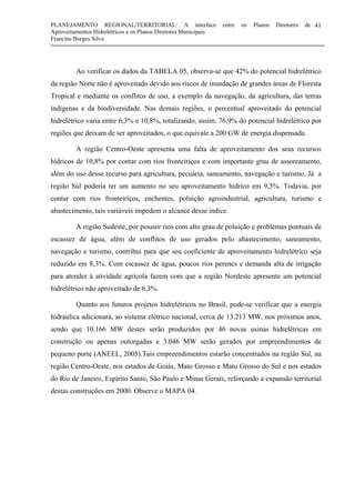 PLANEJAMENTO REGIONAL/TERRITORIAL: A interface entre os Planos Diretores de
Aproveitamentos Hidrelétricos e os Planos Diretores Municipais
Francine Borges Silva
41
Ao verificar os dados da TABELA 05, observa-se que 42% do potencial hidrelétrico
da região Norte não é aproveitado devido aos riscos de inundação de grandes áreas de Floresta
Tropical e mediante os conflitos de uso, a exemplo da navegação, da agricultura, das terras
indígenas e da biodiversidade. Nas demais regiões, o percentual aproveitado do potencial
hidrelétrico varia entre 6,3% e 10,8%, totalizando, assim, 76,9% do potencial hidrelétrico por
regiões que deixam de ser aproveitados, o que equivale a 200 GW de energia dispensada.
A região Centro-Oeste apresenta uma falta de aproveitamento dos seus recursos
hídricos de 10,8% por contar com rios fronteiriços e com importante grau de assoreamento,
além do uso desse recurso para agricultura, pecuária, saneamento, navegação e turismo. Já a
região Sul poderia ter um aumento no seu aproveitamento hídrico em 9,5%. Todavia, por
contar com rios fronteiriços, enchentes, poluição agroindustrial, agricultura, turismo e
abastecimento, tais variáveis impedem o alcance desse índice.
A região Sudeste, por possuir rios com alto grau de poluição e problemas pontuais de
escassez de água, além de conflitos de uso gerados pelo abastecimento, saneamento,
navegação e turismo, contribui para que seu coeficiente de aproveitamento hidrelétrico seja
reduzido em 8,3%. Com escassez de água, poucos rios perenes e demanda alta de irrigação
para atender à atividade agrícola fazem com que a região Nordeste apresente um potencial
hidrelétrico não aproveitado de 6,3%.
Quanto aos futuros projetos hidrelétricos no Brasil, pode-se verificar que a energia
hidráulica adicionará, ao sistema elétrico nacional, cerca de 13.213 MW, nos próximos anos,
sendo que 10.166 MW destes serão produzidos por 46 novas usinas hidrelétricas em
construção ou apenas outorgadas e 3.046 MW serão gerados por empreendimentos de
pequeno porte (ANEEL, 2005).Tais empreendimentos estarão concentrados na região Sul, na
região Centro-Oeste, nos estados de Goiás, Mato Grosso e Mato Grosso do Sul e nos estados
do Rio de Janeiro, Espírito Santo, São Paulo e Minas Gerais, reforçando a expansão territorial
destas construções em 2000. Observe o MAPA 04.
 