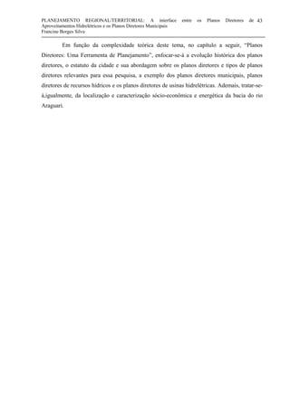 PLANEJAMENTO REGIONAL/TERRITORIAL: A interface entre os Planos Diretores de
Aproveitamentos Hidrelétricos e os Planos Diretores Municipais
Francine Borges Silva
43
Em função da complexidade teórica deste tema, no capítulo a seguir, “Planos
Diretores: Uma Ferramenta de Planejamento”, enfocar-se-á a evolução histórica dos planos
diretores, o estatuto da cidade e sua abordagem sobre os planos diretores e tipos de planos
diretores relevantes para essa pesquisa, a exemplo dos planos diretores municipais, planos
diretores de recursos hídricos e os planos diretores de usinas hidrelétricas. Ademais, tratar-se-
à,igualmente, da localização e caracterização sócio-econômica e energética da bacia do rio
Araguari.
 