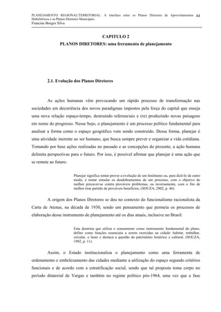 PLANEJAMENTO REGIONAL/TERRITORIAL: A interface entre os Planos Diretores de Aproveitamentos
Hidrelétricos e os Planos Diretores Municipais.
Francine Borges Silva
44
CAPITULO 2
PLANOS DIRETORES: uma ferramenta de planejamento
2.1. Evolução dos Planos Diretores
As ações humanas vêm provocando um rápido processo de transformação nas
sociedades em decorrência dos novos paradigmas impostos pela força do capital que enseja
uma nova relação espaço-tempo, destruindo referenciais e (re) produzindo novas paisagens
em nome do progresso. Nesse bojo, o planejamento é um processo político fundamental para
analisar a forma como o espaço geográfico vem sendo construído. Dessa forma, planejar é
uma atividade inerente ao ser humano, que busca sempre prever e organizar a vida cotidiana.
Tomando por base ações realizadas no passado e as concepções do presente, a ação humana
delimita perspectivas para o futuro. Por isso, é possível afirmar que planejar é uma ação que
se remete ao futuro.
Planejar significa tentar prever a evolução de um fenômeno ou, para dizê-lo de outro
modo, é tentar simular os desdobramentos de um processo, com o objetivo de
melhor precaver-se contra prováveis problemas, ou inversamente, com o fito de
melhor tirar partido de prováveis benefícios. (SOUZA, 2002, p. 46).
A origem dos Planos Diretores se deu no contexto do funcionalismo racionalista da
Carta de Atenas, na década de 1930, sendo um pensamento que permeia os processos de
elaboração desse instrumento de planejamento até os dias atuais, inclusive no Brasil:
Esta doutrina que utiliza o zoneamento como instrumento fundamental do plano,
define como funções essenciais a serem exercidas na cidade: habitar, trabalhar,
circular, o lazer e destaca a questão do patrimônio histórico e cultural. (SOUZA,
1992, p. 11).
Assim, o Estado institucionaliza o planejamento como uma ferramenta de
ordenamento e embelezamento das cidades mediante a utilização do espaço segundo critérios
funcionais e de acordo com a estratificação social, sendo que tal proposta toma corpo no
período ditatorial de Vargas e também no regime político pós-1964, uma vez que a fase
 