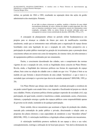PLANEJAMENTO REGIONAL/TERRITORIAL: A interface entre os Planos Diretores de Aproveitamentos
Hidrelétricos e os Planos Diretores Municipais.
Francine Borges Silva
46
militar, no período de 1964 a 1985, resultando na separação deste das ações da gestão
administrativa dos municípios. Portanto,
de um lado os planos reiteravam os padrões, modelos e diretrizes de uma cidade
racionalmente produzida, de outro o destino da cidade ia sendo negociado, dia a dia,
com os interesses econômicos locais e corporativos através de instrumentos como
cooptação, corrupção, lobby ou outras formas de pressão utilizadas pelos que
conseguiam ter acesso à mesa centralizada de decisões. (ROLNIK, 1992, p. 27).
A concepção de planejamento urbano no período militar fundamentava-se em
projetos para se alcançar as cidades do futuro por meio de modificações ocorridas
anualmente, sendo que os instrumentos mais utilizados para a organização do espaço dessas
localidades eram uma legislação de uso e ocupação do solo. Outra perspectiva era a
participação do poder público municipal na geração de investimentos para a promoção desse
crescimento urbano em setores tais como de transportes, de sistema viário, de infra-estrutura e
de equipamentos públicos coordenados por um zoneamento.
Porém, o crescimento desordenado das cidades, sem o cumprimento das normas
vigentes de uso e ocupação do solo, revela as fragilidades desse conceito de Plano Diretor.
Revela, ainda, a fragilidade dos interesses políticos nas formas de organização do espaço
urbano, bem como na relação do cidadão com a cidade em que vive: “O plano é bom se na
medida em que formula o desenvolvimento de uma cidade ‘harmônica’, o que é ruim é a
sociedade (que corrompe) e o governo (que desvia do caminho proposto)” (ROLNIK, 1992, p.
28).
Um Plano Diretor que almeje uma cidade ideal e acabada pressupõe a existência de
um poder central ligado a um estado forte e rico, impondo e fiscalizando tal projeto na vida de
seus cidadãos. Porém, tal postura política elimina qualquer expressão da sociedade civil, cuja
participação, de igual modo, constrói e transforma a cidade, aumentando, assim, a burocracia.
Ademais, a população enxerga a gestão dos espaços públicos como responsabilidade apenas
do governo ou do estado, isentando-se de qualquer participação.
Neste sentido, têm-se mecanismos que acentuam a lógica de produção das cidades,
marcada pela contradição do poder público e privado, direcionando a relação entre as
propostas dos planos diretores e suas capacidades de atenderem a essa “desordem urbana”
(ROLNIK, 1992). A valorização imobiliária e a legislação urbana compõem tais mecanismos.
A valorização imobiliária promove melhoria de um espaço e eleva o seu valor;
conseqüentemente, restringe a utilização de tal local para poucos: “Isto deriva diretamente da
 