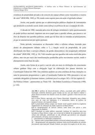 PLANEJAMENTO REGIONAL/TERRITORIAL: A interface entre os Planos Diretores de Aproveitamentos
Hidrelétricos e os Planos Diretores Municipais.
Francine Borges Silva
47
existência de propriedade privada e do conceito de espaço urbano como mercadoria e reserva
de valor” (ROLNIK, 1992, p. 29), tendo como suporte para esta ação a legislação urbana.
Assim, este quadro aponta que as administrações públicas dispõem de instrumentos
que produzem a exclusão social, tendo como reforço as políticas de uso e ocupação do solo.
A década de 1980, marcada pela crise do milagre econômico e pelo questionamento
do poder político nacional, imprimiu um novo papel para a questão urbana, que passou a ser
foco de disputas nas questões políticas, sendo que tal feito não se estendeu ao planejamento,
já que se caracterizavam por ações pontuais.
Neste período, retomam-se as discussões sobre a reforma urbana, trazendo para
dentro do planejamento debates sobre a “[...] função social da propriedade, da justa
distribuição dos bens e serviços urbanos, da gestão democrática e da recuperação ambiental
da cidade” (ROLNIK, 1992, p. 34). Vale ressaltar que tais questões não serão resolvidas pelos
planos, mas sim por meio das transformações produzidas pelos movimentos sociais, tendo o
planejamento como base de ação.
Assim, uma forma de se gerir o uso do solo em meio às disfunções do crescimento
urbano ganham força com a obrigação legal da elaboração dos planos diretores na
Constituição Federal de 1988. Tais relatórios podiam ser uma coletânea de boas intenções ou
uma lei puramente programática e, após a Constituição Federal de 1988, passaram a ter um
conteúdo obrigatório já bastante extenso, conforme prevê os artigos 182 e 183 do capítulo II –
Da Política Urbana – pertencentes ao Título VII – Da Ordem Econômica e Financeira (1988,
p. 118):
Art. 182. A política de desenvolvimento urbano, executada pelo poder público
municipal, conforme diretrizes gerais fixadas em lei, tem por objetivo ordenar o
pleno desenvolvimento das funções sociais da cidade e garantir o bem-estar de seus
habitantes.
§ 1º O Plano Diretor, aprovado pela Câmara Municipal, obrigatório para cidades
com mais de vinte mil habitantes, é o instrumento básico da política de
desenvolvimento e de expansão urbana.
§ 2º A propriedade urbana cumpre sua função social quando atende às exigências
fundamentais de ordenação da cidade expressas no Plano Diretor.
§ 3º As desapropriações de imóveis urbanos serão feitas com prévia e justa
indenização em dinheiro.
§ 4º É facultado ao poder público municipal, mediante lei específica para área
incluída no Plano Diretor, exigir, nos termos da lei federal, do proprietário do solo
urbano não edificado, subutilizado ou não utilizado que promova seu adequado
aproveitamento, sob pena, sucessivamente, de:
I - parcelamento ou edificação compulsórios;
II - imposto sobre a propriedade predial e territorial urbana progressivo no tempo;
III - desapropriação com pagamento mediante títulos da dívida pública de emissão
previamente aprovada pelo Senado Federal, com prazo de resgate de até dez anos,
 