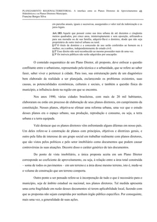 PLANEJAMENTO REGIONAL/TERRITORIAL: A interface entre os Planos Diretores de Aproveitamentos
Hidrelétricos e os Planos Diretores Municipais.
Francine Borges Silva
48
em parcelas anuais, iguais e sucessivas, assegurados o valor real da indenização e os
juros legais.
Art. 183. Aquele que possuir como sua área urbana de até duzentos e cinqüenta
metros quadrados, por cinco anos, ininterruptamente e sem oposição, utilizando-a
para sua moradia ou de sua família, adquirir-lhe-á o domínio, desde que não seja
proprietário de outro imóvel urbano ou rural.
§ 1º O título de domínio e a concessão de uso serão conferidos ao homem ou à
mulher, ou a ambos, independentemente do estado civil.
§ 2º Esse direito não será reconhecido ao mesmo possuidor mais de uma vez.
§ 3º Os imóveis públicos não serão adquiridos por usucapião.
O conteúdo esquemático de um Plano Diretor, ali proposto, deve enfocar a questão
conflitante entre o urbanismo, representado pela técnica e a urbanidade, que se refere ao saber
fazer, saber viver e pertencer à cidade. Para isso, sua estruturação parte de um diagnóstico
bem elaborado da realidade a ser planejada, esclarecendo os problemas existentes, suas
causas, as potencialidades econômicas, culturais e sociais, e também a questão física do
município, a influência deste na região em que se encontra.
Nos anos 1990, várias cidades brasileiras, com mais de 20 mil habitantes,
elaboraram ou estão em processo de elaboração de seus planos diretores, em cumprimento da
constituição. Nesses planos, objetiva-se efetuar uma reforma urbana, uma vez que o estudo
desses planos era o espaço urbano, sua produção, reprodução e consumo, ou seja, a terra
urbana e a terra equipada.
Vale destacar que os planos diretores vêm enfrentando alguns dilemas em nosso país.
Um deles refere-se à construção de planos com princípios, objetivos e diretrizes gerais, e
outro pela falta de interesse de um grupo social em trabalhar realmente com planos diretores,
que são vistos pelos políticos e pelo setor imobiliário como documentos que podem causar
controvérsias às suas atuações. Decorre disso o caráter genérico de tais documentos.
Do ponto de vista imobiliário, a única proposta aceita em um Plano Diretor
corresponde ao coeficiente de aproveitamento, ou seja, à relação entre a área total construída
– soma de todos os pavimentos – em um terreno e a área desse mesmo terreno, isto é, mede-se
o volume de construção que um terreno comporta.
Outro ponto a ser pensado refere-se à incorporação de tudo o que é necessário para o
município, seja de âmbito estadual ou nacional, nos planos diretores. Tal medida apresenta
uma certa fragilidade em razão desses documentos só terem aplicabilidade local, fazendo com
que as propostas não sejam cumpridas por nenhum órgão público específico. Por conseguinte,
mais uma vez, a generalidade de suas ações.
 